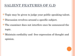 SALIENT FEATURES OF G.D 
 Topic may be given to judge your public speaking talent. 
 Discussion revolves around a specific subject. 
 The examiner does not interfere once he announced the 
topic. 
 Maintain cordiality and free expression of thought and 
opinion. 
 