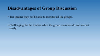 Disadvantages of Group Discussion
• The teacher may not be able to monitor all the groups.
• Challenging for the teacher when the group members do not interact
easily.
 