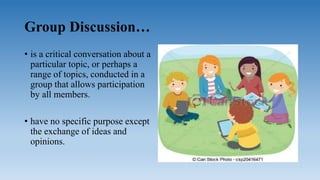 Group Discussion…
• is a critical conversation about a
particular topic, or perhaps a
range of topics, conducted in a
group that allows participation
by all members.
• have no specific purpose except
the exchange of ideas and
opinions.
 