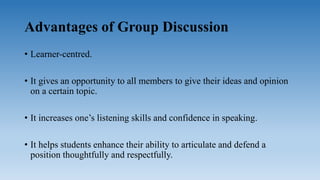Advantages of Group Discussion
• Learner-centred.
• It gives an opportunity to all members to give their ideas and opinion
on a certain topic.
• It increases one’s listening skills and confidence in speaking.
• It helps students enhance their ability to articulate and defend a
position thoughtfully and respectfully.
 