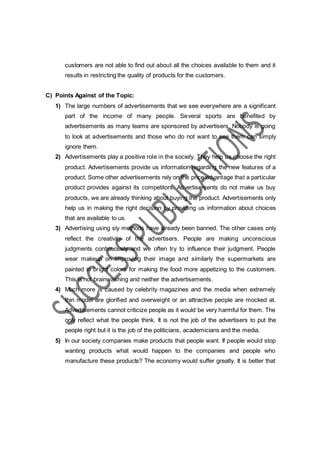 customers are not able to find out about all the choices available to them and it
results in restricting the quality of products for the customers.
C) Points Against of the Topic:
1) The large numbers of advertisements that we see everywhere are a significant
part of the income of many people. Several sports are benefited by
advertisements as many teams are sponsored by advertisers. Nobody is going
to look at advertisements and those who do not want to see them can simply
ignore them.
2) Advertisements play a positive role in the society. They help us choose the right
product. Advertisements provide us information regarding the new features of a
product. Some other advertisements rely on the price advantage that a particular
product provides against its competitors. Advertisements do not make us buy
products, we are already thinking about buying the product. Advertisements only
help us in making the right decision by providing us information about choices
that are available to us.
3) Advertising using sly methods have already been banned. The other cases only
reflect the creativity of the advertisers. People are making unconscious
judgments continuously and we often try to influence their judgment. People
wear makeup on improving their image and similarly the supermarkets are
painted in bright colors for making the food more appetizing to the customers.
This is not brainwashing and neither the advertisements.
4) Much more is caused by celebrity magazines and the media when extremely
thin model are glorified and overweight or an attractive people are mocked at.
Advertisements cannot criticize people as it would be very harmful for them. The
only reflect what the people think. It is not the job of the advertisers to put the
people right but it is the job of the politicians, academicians and the media.
5) In our society companies make products that people want. If people would stop
wanting products what would happen to the companies and people who
manufacture these products? The economy would suffer greatly. It is better that
 