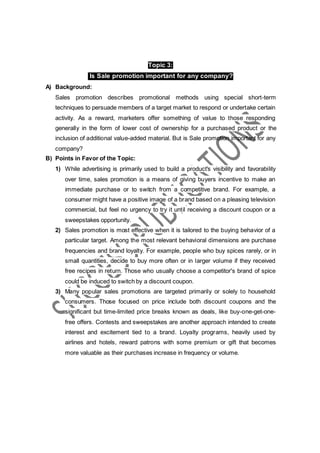 Topic 3:
Is Sale promotion important for any company?
A) Background:
Sales promotion describes promotional methods using special short-term
techniques to persuade members of a target market to respond or undertake certain
activity. As a reward, marketers offer something of value to those responding
generally in the form of lower cost of ownership for a purchased product or the
inclusion of additional value-added material. But is Sale promotion important for any
company?
B) Points in Favor of the Topic:
1) While advertising is primarily used to build a product's visibility and favorability
over time, sales promotion is a means of giving buyers incentive to make an
immediate purchase or to switch from a competitive brand. For example, a
consumer might have a positive image of a brand based on a pleasing television
commercial, but feel no urgency to try it until receiving a discount coupon or a
sweepstakes opportunity.
2) Sales promotion is most effective when it is tailored to the buying behavior of a
particular target. Among the most relevant behavioral dimensions are purchase
frequencies and brand loyalty. For example, people who buy spices rarely, or in
small quantities, decide to buy more often or in larger volume if they received
free recipes in return. Those who usually choose a competitor's brand of spice
could be induced to switch by a discount coupon.
3) Many popular sales promotions are targeted primarily or solely to household
consumers. Those focused on price include both discount coupons and the
significant but time-limited price breaks known as deals, like buy-one-get-one-
free offers. Contests and sweepstakes are another approach intended to create
interest and excitement tied to a brand. Loyalty programs, heavily used by
airlines and hotels, reward patrons with some premium or gift that becomes
more valuable as their purchases increase in frequency or volume.
 