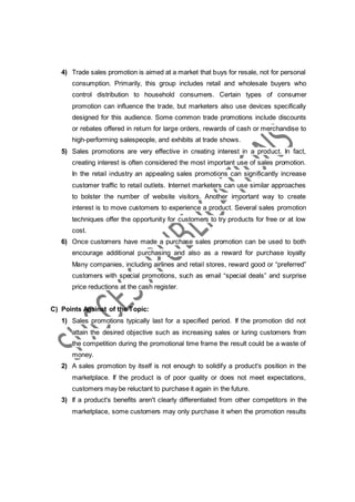 4) Trade sales promotion is aimed at a market that buys for resale, not for personal
consumption. Primarily, this group includes retail and wholesale buyers who
control distribution to household consumers. Certain types of consumer
promotion can influence the trade, but marketers also use devices specifically
designed for this audience. Some common trade promotions include discounts
or rebates offered in return for large orders, rewards of cash or merchandise to
high-performing salespeople, and exhibits at trade shows.
5) Sales promotions are very effective in creating interest in a product. In fact,
creating interest is often considered the most important use of sales promotion.
In the retail industry an appealing sales promotions can significantly increase
customer traffic to retail outlets. Internet marketers can use similar approaches
to bolster the number of website visitors. Another important way to create
interest is to move customers to experience a product. Several sales promotion
techniques offer the opportunity for customers to try products for free or at low
cost.
6) Once customers have made a purchase sales promotion can be used to both
encourage additional purchasing and also as a reward for purchase loyalty
Many companies, including airlines and retail stores, reward good or “preferred”
customers with special promotions, such as email “special deals” and surprise
price reductions at the cash register.
C) Points Against of the Topic:
1) Sales promotions typically last for a specified period. If the promotion did not
attain the desired objective such as increasing sales or luring customers from
the competition during the promotional time frame the result could be a waste of
money.
2) A sales promotion by itself is not enough to solidify a product's position in the
marketplace. If the product is of poor quality or does not meet expectations,
customers may be reluctant to purchase it again in the future.
3) If a product's benefits aren't clearly differentiated from other competitors in the
marketplace, some customers may only purchase it when the promotion results
 
