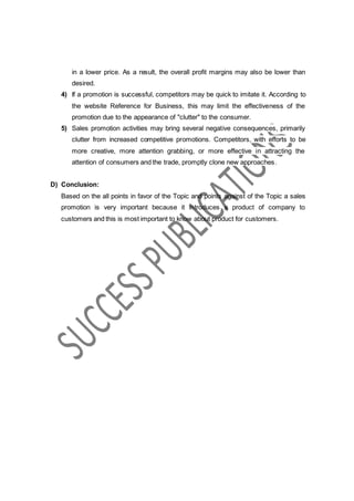 in a lower price. As a result, the overall profit margins may also be lower than
desired.
4) If a promotion is successful, competitors may be quick to imitate it. According to
the website Reference for Business, this may limit the effectiveness of the
promotion due to the appearance of "clutter" to the consumer.
5) Sales promotion activities may bring several negative consequences, primarily
clutter from increased competitive promotions. Competitors, with efforts to be
more creative, more attention grabbing, or more effective in attracting the
attention of consumers and the trade, promptly clone new approaches.
D) Conclusion:
Based on the all points in favor of the Topic and points against of the Topic a sales
promotion is very important because it introduces a product of company to
customers and this is most important to know about product for customers.
 