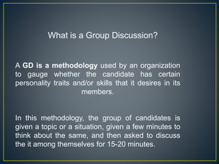 What is a Group Discussion?
A GD is a methodology used by an organization
to gauge whether the candidate has certain
personality traits and/or skills that it desires in its
members.
In this methodology, the group of candidates is
given a topic or a situation, given a few minutes to
think about the same, and then asked to discuss
the it among themselves for 15-20 minutes.
 