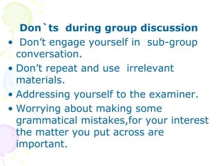 Don`ts during group discussion
• Don’t engage yourself in sub-group
conversation.
• Don’t repeat and use irrelevant
materials.
• Addressing yourself to the examiner.
• Worrying about making some
grammatical mistakes,for your interest
the matter you put across are
important.
 