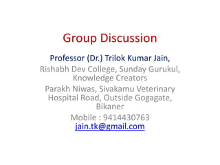Group Discussion
Professor (Dr.) Trilok Kumar Jain,
Rishabh Dev College, Sunday Gurukul,
Knowledge Creators
Parakh Niwas, Sivakamu Veterinary
Hospital Road, Outside Gogagate,
Bikaner
Mobile : 9414430763
jain.tk@gmail.com
 