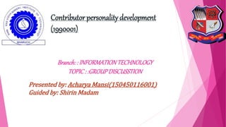 Contributor personality development
(1990001)
Branch: : INFORMATIONTECHNOLOGY
TOPIC: :GROUPDISCUSSTION
Presented by: Acharya Mansi(150450116001)
Guided by: Shirin Madam
 