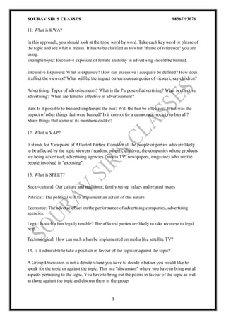 SOURAV SIR’S CLASSES 98367 93076
3
11. What is KWA?
In this approach, you should look at the topic word by word. Take each key word or phrase of
the topic and see what it means. It has to be clarified as to what "frame of reference" you are
using.
Example topic: Excessive exposure of female anatomy in advertising should be banned.
Excessive Exposure: What is exposure? How can excessive / adequate be defined? How does
it affect the viewers? What will be the impact on various categories of viewers, say children?
Advertising: Types of advertisements? What is the Purpose of advertising? What is effective
advertising? When are females effective in advertisement?
Ban: Is it possible to ban and implement the ban? Will the ban be effective? What was the
impact of other things that were banned? Is it correct for a democratic society to ban all?
Share things that some of its members dislike?
12. What is VAP?
It stands for Viewpoint of Affected Parties. Consider all the people or parties who are likely
to be affected by the topic viewers / readers, parents, children; the companies whose products
are being advertised; advertising agencies / media TV, newspapers, magazine) who are the
people involved in "exposing".
13. What is SPELT?
Socio-cultural: Our culture and traditions; family set-up values and related issues
Political: The political will to implement an action of this nature
Economic: The adverse effect on the performance of advertising companies, advertising
agencies.
Legal: Is such a ban legally tenable? The affected parties are likely to take recourse to legal
help.
Technological: How can such a ban be implemented on media like satellite TV?
14. Is it admirable to take a position in favour of the topic or against the topic?
A Group Discussion is not a debate where you have to decide whether you would like to
speak for the topic or against the topic. This is a "discussion" where you have to bring out all
aspects pertaining to the topic. You have to bring out the points in favour of the topic as well
as those against the topic and discuss them in the group.
 