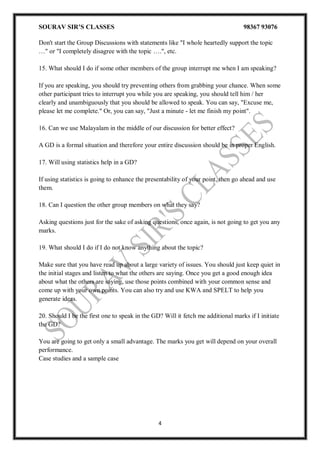 SOURAV SIR’S CLASSES 98367 93076
4
Don't start the Group Discussions with statements like "I whole heartedly support the topic
…" or "I completely disagree with the topic ….", etc.
15. What should I do if some other members of the group interrupt me when I am speaking?
If you are speaking, you should try preventing others from grabbing your chance. When some
other participant tries to interrupt you while you are speaking, you should tell him / her
clearly and unambiguously that you should be allowed to speak. You can say, "Excuse me,
please let me complete." Or, you can say, "Just a minute - let me finish my point".
16. Can we use Malayalam in the middle of our discussion for better effect?
A GD is a formal situation and therefore your entire discussion should be in proper English.
17. Will using statistics help in a GD?
If using statistics is going to enhance the presentability of your point, then go ahead and use
them.
18. Can I question the other group members on what they say?
Asking questions just for the sake of asking questions, once again, is not going to get you any
marks.
19. What should I do if I do not know anything about the topic?
Make sure that you have read up about a large variety of issues. You should just keep quiet in
the initial stages and listen to what the others are saying. Once you get a good enough idea
about what the others are saying, use those points combined with your common sense and
come up with your own points. You can also try and use KWA and SPELT to help you
generate ideas.
20. Should I be the first one to speak in the GD? Will it fetch me additional marks if I initiate
the GD?
You are going to get only a small advantage. The marks you get will depend on your overall
performance.
Case studies and a sample case
 