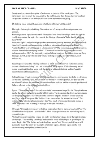 SOURAV SIR’S CLASSES 98367 93076
6
In case studies, a short description of a situation is given to all the participants. The
participants have to study the case, analyse the problem, and then discuss their views about
the possible solution to the problem with the other members of the group.
25. In topic-based Group Discussions, what types of topics will be given?
The topics that are given in Group Discussions are of two types - knowledge-based, and
abstract.
Knowledge-based topics are such that you need to have some knowledge about the topic to
be able to speak on the topic. An example for this type of topics is "India should withdraw
from WTO".
Economic topics: A significant proportion of the topics given by a number of organisations is
based on Economics, either pertaining to India or international in dimension. Topics like
"India should slow down the pace of Liberalisation" or "The economics of technology-driven
systems do not help developing nations". You should be familiar with critical economic
indicators such as GDP, the plan outlay, sectoral allocations from the budget, trade and fiscal
balances, export & import items and values, banking concepts, and interest rates, stock
indices, etc.
Social topics: Topics like "Dowry continues to haunt Indian brides" or "Education should
become a fundamental duty", etc., are examples of social topics. While discussing social
topics, you should be clear about both the 'generic' nature of the topic and the 'specific'
manifestations of the social issue.
Political topics: If a given topic is "Coalition politics in a poor country like India is a drain on
the national Economy," you need to know the nature of coalition politics, the political and
social ramifications, the economic fall-out of coalition politics, and the economic problems of
India as affected by the political state of affairs.
Sports / Films-related topics: Recently concluded tournaments / cups like the Olympic Games
can be the subject matter for a number of GD topics. The topics may be direct and encompass
the discipline in general like "Should India announce a Sports holiday?" or they could be
specific to a particular game like "Indian cricket has reached the point of no return". The
topic could be interdisciplinary in nature like "Too much of consumer time and money is
spent on cricket. This is leading to wastage of national resources".
IT-based: "We need more money to fertilise crops rather than to increase bandwidth" or "The
IT bubble has finally burst - even in India". Ideas like e-governance and networking are all
potential topics.
Abstract Topics are such that you do not really need any knowledge about the topic to speak
on the topic. Your worldly knowledge and common sense will help you in speaking on the
topic. Topics like "The farther we look the closer we are" and "Poverty and richness will
eventually mean the same" are examples of abstract topics. Abstract topics can be best
discussed using appropriate exemplification.
 
