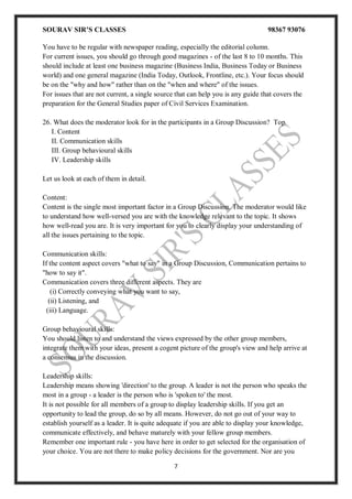 SOURAV SIR’S CLASSES 98367 93076
7
You have to be regular with newspaper reading, especially the editorial column.
For current issues, you should go through good magazines - of the last 8 to 10 months. This
should include at least one business magazine (Business India, Business Today or Business
world) and one general magazine (India Today, Outlook, Frontline, etc.). Your focus should
be on the "why and how" rather than on the "when and where" of the issues.
For issues that are not current, a single source that can help you is any guide that covers the
preparation for the General Studies paper of Civil Services Examination.
26. What does the moderator look for in the participants in a Group Discussion? Top
I. Content
II. Communication skills
III. Group behavioural skills
IV. Leadership skills
Let us look at each of them in detail.
Content:
Content is the single most important factor in a Group Discussion. The moderator would like
to understand how well-versed you are with the knowledge relevant to the topic. It shows
how well-read you are. It is very important for you to clearly display your understanding of
all the issues pertaining to the topic.
Communication skills:
If the content aspect covers "what to say" in a Group Discussion, Communication pertains to
"how to say it".
Communication covers three different aspects. They are
(i) Correctly conveying what you want to say,
(ii) Listening, and
(iii) Language.
Group behavioural skills:
You should listen to and understand the views expressed by the other group members,
integrate them with your ideas, present a cogent picture of the group's view and help arrive at
a consensus in the discussion.
Leadership skills:
Leadership means showing 'direction' to the group. A leader is not the person who speaks the
most in a group - a leader is the person who is 'spoken to' the most.
It is not possible for all members of a group to display leadership skills. If you get an
opportunity to lead the group, do so by all means. However, do not go out of your way to
establish yourself as a leader. It is quite adequate if you are able to display your knowledge,
communicate effectively, and behave maturely with your fellow group members.
Remember one important rule - you have here in order to get selected for the organisation of
your choice. You are not there to make policy decisions for the government. Nor are you
 