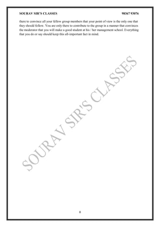 SOURAV SIR’S CLASSES 98367 93076
8
there to convince all your fellow group members that your point of view is the only one that
they should follow. You are only there to contribute to the group in a manner that convinces
the moderator that you will make a good student at his / her management school. Everything
that you do or say should keep this all-important fact in mind.
 