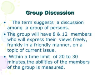 Group DiscussionGroup Discussion
• The term suggests a discussion
among a group of persons.
• The group will have 8 & 12 members
who will express their views freely,
frankly in a friendly manner, on a
topic of current issue.
• Within a time limit of 20 to 30
minutes,the abilities of the members
of the group is measured.
 