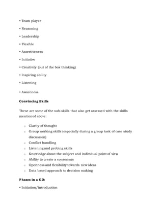• Team player
• Reasoning
• Leadership
• Flexible
• Assertiveness
• Initiative
• Creativity (out of the box thinking)
• Inspiring ability
• Listening
• Awareness
Convincing Skills
These are some of the sub-skills that also get assessed with the skills
mentioned above:
o Clarity of thought
o Group working skills (especially during a group task of case study
discussion)
o Conflict handling
o Listening and probing skills
o Knowledge about the subject and individual point of view
o Ability to create a consensus
o Openness and flexibility towards new ideas
o Data based approach to decision making
Phases in a GD:
• Initiation/introduction
 