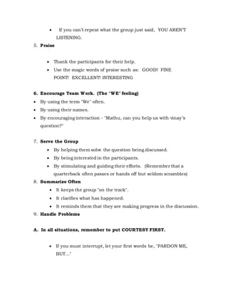  If you can’t repeat what the group just said, YOU AREN’T
LISTENING.
5. Praise
 Thank the participants for their help.
 Use the magic words of praise such as: GOOD! FINE
POINT! EXCELLENT! INTERESTING
6. Encourage Team Work. (The "WE" feeling)
 By using the term "We" often.
 By using their names.
 By encouraging interaction - "Mathu, can you help us with vinay’s
question?"
7. Serve the Group
 By helping them solve the question being discussed.
 By being interested in the participants.
 By stimulating and guiding their efforts. (Remember that a
quarterback often passes or hands off but seldom scrambles)
8. Summarize Often
 It keeps the group "on the track".
 It clarifies what has happened.
 It reminds them that they are making progress in the discussion.
9. Handle Problems
A. In all situations, remember to put COURTESY FIRST.
 If you must interrupt, let your first words be, "PARDON ME,
BUT…"
 