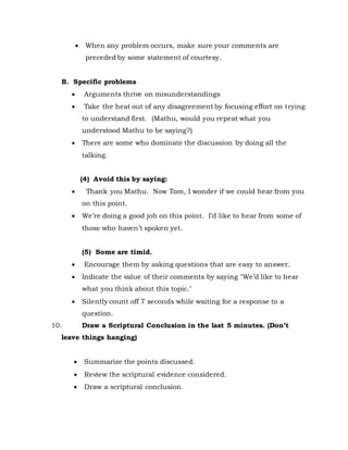  When any problem occurs, make sure your comments are
preceded by some statement of courtesy.
B. Specific problems
 Arguments thrive on misunderstandings
 Take the heat out of any disagreement by focusing effort on trying
to understand first. (Mathu, would you repeat what you
understood Mathu to be saying?)
 There are some who dominate the discussion by doing all the
talking.
(4) Avoid this by saying:
 Thank you Mathu. Now Tom, I wonder if we could hear from you
on this point.
 We’re doing a good job on this point. I’d like to hear from some of
those who haven’t spoken yet.
(5) Some are timid.
 Encourage them by asking questions that are easy to answer.
 Indicate the value of their comments by saying "We’d like to hear
what you think about this topic."
 Silently count off 7 seconds while waiting for a response to a
question.
10. Draw a Scriptural Conclusion in the last 5 minutes. (Don’t
leave things hanging)
 Summarize the points discussed.
 Review the scriptural evidence considered.
 Draw a scriptural conclusion.
 