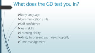 What does the GD test you in?
Body language
Communication skills
Self confidence
Team skills
Listening ability
Ability to present your views logically
Time management
 