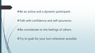 Be an active and a dynamic participant.
Talk with confidence and self assurance.
Be considerate to the feelings of others.
Try to grab for your turn whenever possible.
 
