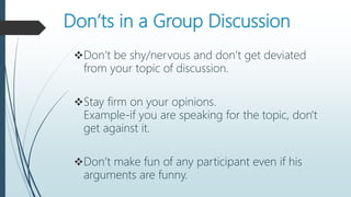 Don’ts in a Group Discussion
Don’t be shy/nervous and don’t get deviated
from your topic of discussion.
Stay firm on your opinions.
Example-if you are speaking for the topic, don't
get against it.
Don’t make fun of any participant even if his
arguments are funny.
 
