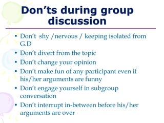 Don’ts during group
discussion
• Don’t shy /nervous / keeping isolated from
G.D
• Don’t divert from the topic
• Don’t change your opinion
• Don’t make fun of any participant even if
his/her arguments are funny
• Don’t engage yourself in subgroup
conversation
• Don’t interrupt in-between before his/her
arguments are over
 