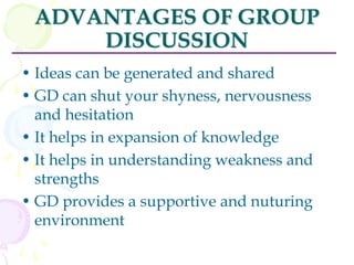 ADVANTAGES OF GROUP
DISCUSSION
• Ideas can be generated and shared
• GD can shut your shyness, nervousness
and hesitation
• It helps in expansion of knowledge
• It helps in understanding weakness and
strengths
• GD provides a supportive and nuturing
environment
 