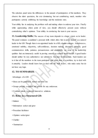 4
The selection panel notes the differences in the amount of participation of the members. They
observe the silent spectators, the ever dominating but not contributing much, member who
participates actively exhibiting his knowledge and the moderate ones.
Your ability lies in analysing the problem well and making others to endorse your view. Finally
while appreciating others point of view, you should effectively present yours without
contradicting other’s opinions. Your ability in convincing the team is your success.
11. Leadership Skills: The success of any team depends to a larger extent on its leader.
The panel evaluates a candidate’s personal skills which allow him to prove himself as a natural
leader in the GD. Though there is no appointed leader in a GD, a leader emerges. Assertiveness,
emotional stability, objectivity, self-confidence, decision making, discretion, initiative, good
communication skills, patience, persuasiveness and adaptability are some of the leadership
qualities that are immensely useful in proving oneself as a natural leader in GD. A good leader
should neither be very authoritative nor submissive but must be democratic. Such leaders see
to it that all the members in the team participate and when there is a problem, try to deal with
it amicably. Leaders should know how to deal with the ‘bull dozers’, who make noise but do
not have any logic.
12. TO SUMMARIZE:
Advantages of a GD:
• Ideas can be generated, shared and tried out.
• Groups provide a support and growth for any endeavour.
• Combine talents to provide innovative solutions.
13. Roles in a Structured GD:
• Initiator
• Information seeker and giver
• Procedure facilitator
• Opinion seeker/giver
• Clarifier
• Summarizer
 
