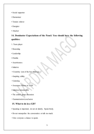 5
• Social supporter
• Harmonizer
• Tension reliever
• Energizer
• Attacker
14. Dominator Expectations of the Panel: You should have the following
qualities:
1. Team player
• Reasoning
• Leadership
• Flexible
• Assertiveness
• Initiative
• Creativity (out of the box thinking)
• Inspiring ability
• Listening
• Awareness Phases in a GD
• Initiation/introduction
• The central group discussion
• Summarization/conclusion
15. What to do in a GD?
• Speaking is important; do not sit silently. Speak freely.
• Do not monopolize the conversation or talk too much.
• Give everyone a chance to speak.
 