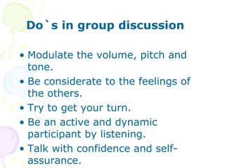 Do`s in group discussion
• Modulate the volume, pitch and
tone.
• Be considerate to the feelings of
the others.
• Try to get your turn.
• Be an active and dynamic
participant by listening.
• Talk with confidence and self-
assurance.
 
