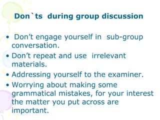 Don`ts during group discussion
• Don’t engage yourself in sub-group
conversation.
• Don’t repeat and use irrelevant
materials.
• Addressing yourself to the examiner.
• Worrying about making some
grammatical mistakes, for your interest
the matter you put across are
important.
 