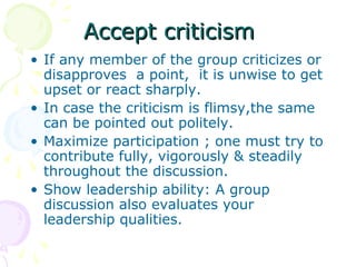 Accept criticismAccept criticism
• If any member of the group criticizes or
disapproves a point, it is unwise to get
upset or react sharply.
• In case the criticism is flimsy,the same
can be pointed out politely.
• Maximize participation ; one must try to
contribute fully, vigorously & steadily
throughout the discussion.
• Show leadership ability: A group
discussion also evaluates your
leadership qualities.
 
