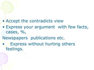 • Accept the contradicts view
• Express your argument with few facts,
cases, %,
Newspapers publications etc.
• Express without hurting others
feelings.
 