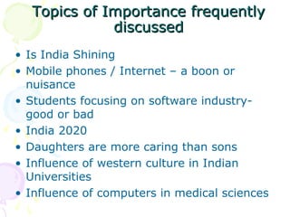 Topics of Importance frequentlyTopics of Importance frequently
discusseddiscussed
• Is India Shining
• Mobile phones / Internet – a boon or
nuisance
• Students focusing on software industry-
good or bad
• India 2020
• Daughters are more caring than sons
• Influence of western culture in Indian
Universities
• Influence of computers in medical sciences
 