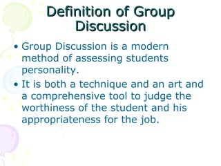 Definition of GroupDefinition of Group
DiscussionDiscussion
• Group Discussion is a modern
method of assessing students
personality.
• It is both a technique and an art and
a comprehensive tool to judge the
worthiness of the student and his
appropriateness for the job.
 
