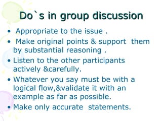 Do`s in group discussionDo`s in group discussion
• Appropriate to the issue .
• Make original points & support them
by substantial reasoning .
• Listen to the other participants
actively &carefully.
• Whatever you say must be with a
logical flow,&validate it with an
example as far as possible.
• Make only accurate statements.
 