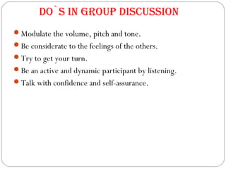 Modulate the volume, pitch and tone.
Be considerate to the feelings of the others.
Try to get your turn.
Be an active and dynamic participant by listening.
Talk with confidence and self-assurance.
Do`s in group Discussion
 