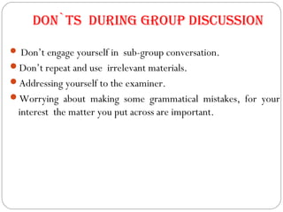 Don`ts During group Discussion
 Don’t engage yourself in sub-group conversation.
Don’t repeat and use irrelevant materials.
Addressing yourself to the examiner.
Worrying about making some grammatical mistakes, for your
interest the matter you put across are important.
 