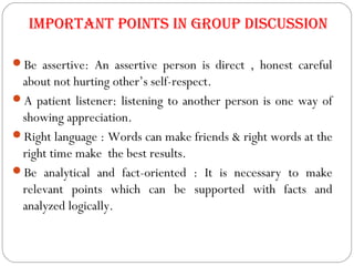 important points in group Discussion
Be assertive: An assertive person is direct , honest careful
about not hurting other’s self-respect.
A patient listener: listening to another person is one way of
showing appreciation.
Right language : Words can make friends & right words at the
right time make the best results.
Be analytical and fact-oriented : It is necessary to make
relevant points which can be supported with facts and
analyzed logically.
 
