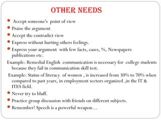 Accept someone's point of view
Praise the argument
Accept the contradict view
Express without hurting others feelings.
Express your argument with few facts, cases, %, Newspapers
publications etc.
Example: Remedial English communication is necessary for college students
because they fail in communication skill test.
Example: Status of literacy of women , is increased from 30% to 70% when
compared to past years, in employment sectors organized ,in the IT &
ITES field.
Never try to bluff.
Practice group discussion with friends on different subjects.
Remember! Speech is a powerful weapon…
Other Needs
 
