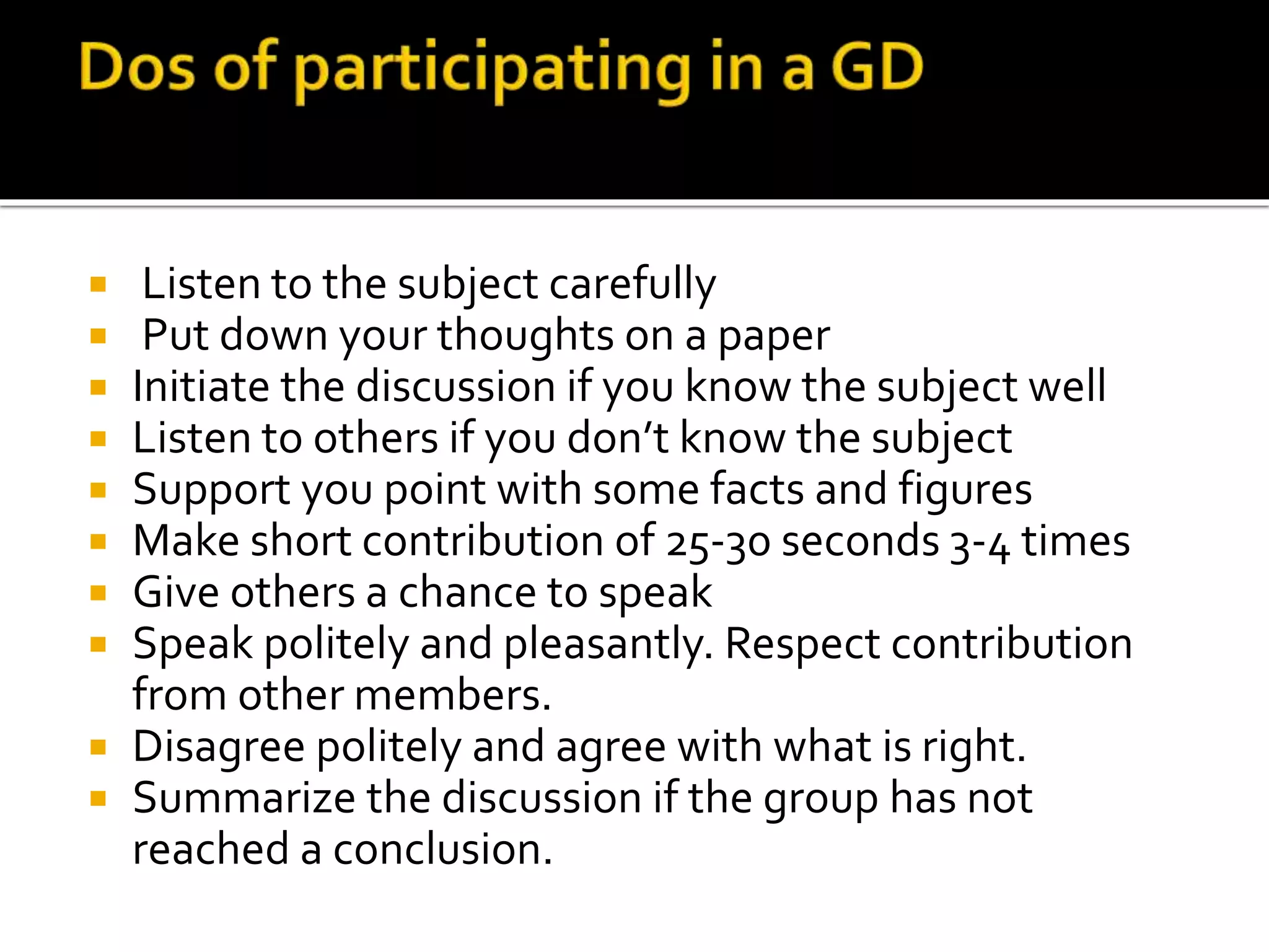  Listen to the subject carefully
 Put down your thoughts on a paper
 Initiate the discussion if you know the subject well
 Listen to others if you don’t know the subject
 Support you point with some facts and figures
 Make short contribution of 25-30 seconds 3-4 times
 Give others a chance to speak
 Speak politely and pleasantly. Respect contribution
from other members.
 Disagree politely and agree with what is right.
 Summarize the discussion if the group has not
reached a conclusion.
 