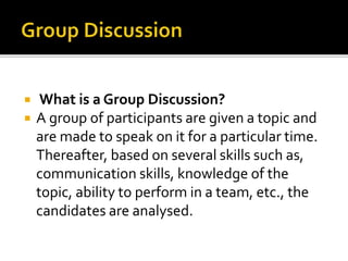  What is a Group Discussion?
 A group of participants are given a topic and
are made to speak on it for a particular time.
Thereafter, based on several skills such as,
communication skills, knowledge of the
topic, ability to perform in a team, etc., the
candidates are analysed.
 