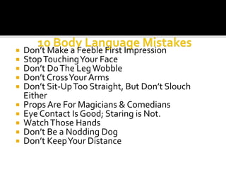  Don’t Make a Feeble First Impression
 StopTouchingYour Face
 Don’t DoThe LegWobble
 Don’t CrossYour Arms
 Don’t Sit-UpToo Straight, But Don’t Slouch
Either
 Props Are For Magicians & Comedians
 Eye Contact Is Good; Staring is Not.
 WatchThose Hands
 Don’t Be a Nodding Dog
 Don’t KeepYour Distance
 