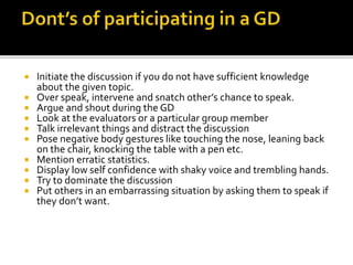  Initiate the discussion if you do not have sufficient knowledge
about the given topic.
 Over speak, intervene and snatch other’s chance to speak.
 Argue and shout during the GD
 Look at the evaluators or a particular group member
 Talk irrelevant things and distract the discussion
 Pose negative body gestures like touching the nose, leaning back
on the chair, knocking the table with a pen etc.
 Mention erratic statistics.
 Display low self confidence with shaky voice and trembling hands.
 Try to dominate the discussion
 Put others in an embarrassing situation by asking them to speak if
they don’t want.
 