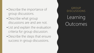 GROUP
DISCUSSIONS
• Describe the importance of
group discussions.
• Describe what group
discussions are and are not.
• List and explain the evaluation
criteria for group discussion.
• Describe the steps that ensure
success in group discussions.
Learning
Outcomes
 