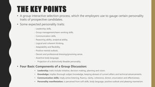 THE KEY POINTS
• A group interactive selection process, which the employers use to gauge certain personality
traits of prospective candidates.
• Some expected personality traits:
- Leadership skills,
- Group management/team working skills,
- Communication skills,
- Reasoning ability, analytical ability,
- Logical and coherent thinking,
- Adaptability and flexibility,
- Positive mental outlook,
- Decent and professional dressing/grooming sense,
- Assertive body language,
- Projection of a distinctively likeable personality.
• Four Basic Components of a Group Discussion:
• Leadership; traits include initiative, decision-making, planning and vision.
• Knowledge; implies thorough subject knowledge, keeping abreast of current affairs and technical advancements.
• Communication skills; imply active listening, fluency, clarity, coherence, diction, enunciation and effectiveness.
• Personality manifestation; is perceived from soft skills, body language, positive outlook and pleasing mannerism.
 