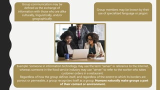 Group communication may be
defined as the exchange of
information with those who are alike
culturally, linguistically, and/or
geographically
Group members may be known by their
use of specialized language or jargon:
Example: Someone in information technology may use the term “server” in reference to the Internet,
whereas someone in the food service industry may use “server” to refer to the worker who takes
customer orders in a restaurant.
Regardless of how the group defines itself, and regardless of the extent to which its borders are
porous or permeable, a group recognizes itself as a group. Humans naturally make groups a part
of their context or environment.
 