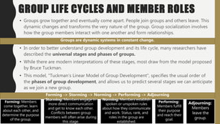 GROUP LIFE CYCLES AND MEMBER ROLES
• Groups grow together and eventually come apart. People join groups and others leave. This
dynamic changes and transforms the very nature of the group. Group socialization involves
how the group members interact with one another and form relationships.
• In order to better understand group development and its life cycle, many researchers have
described the universal stages and phases of groups.
• While there are modern interpretations of these stages, most draw from the model proposed
by Bruce Tuckman.
• This model, "Tuckman’s Linear Model of Group Development", specifies the usual order of
the phases of group development, and allows us to predict several stages we can anticipate
as we join a new group.
Groups are dynamic systems in constant change.
Forming -> Storming -> Norming -> Performing -> Adjourning
Forming: Members
come together, learn
about each other, and
determine the purpose
of the group.
Storming: Members engage in
more direct communication
and get to know each other.
Conflicts between group
members will often arise during
this stage.
Norming: Members establish
spoken or unspoken rules
about how they communicate
and work. Status, rank, and
roles in the group are
established.
Performing:
Members fulfill
their purpose
and reach their
goal.
Adjourning:
Members
leave the
group.
 