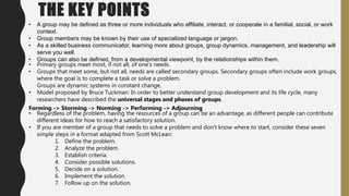 THE KEY POINTS
• A group may be defined as three or more individuals who affiliate, interact, or cooperate in a familial, social, or work
context.
• Group members may be known by their use of specialized language or jargon.
• As a skilled business communicator, learning more about groups, group dynamics, management, and leadership will
serve you well.
• Groups can also be defined, from a developmental viewpoint, by the relationships within them.
• Primary groups meet most, if not all, of one’s needs.
• Groups that meet some, but not all, needs are called secondary groups. Secondary groups often include work groups,
where the goal is to complete a task or solve a problem.
Groups are dynamic systems in constant change.
• Model proposed by Bruce Tuckman: In order to better understand group development and its life cycle, many
researchers have described the universal stages and phases of groups.
Forming -> Storming -> Norming -> Performing -> Adjourning
• Regardless of the problem, having the resources of a group can be an advantage, as different people can contribute
different ideas for how to reach a satisfactory solution.
• If you are member of a group that needs to solve a problem and don’t know where to start, consider these seven
simple steps in a format adapted from Scott McLean:
1. Define the problem.
2. Analyze the problem.
3. Establish criteria.
4. Consider possible solutions.
5. Decide on a solution.
6. Implement the solution.
7. Follow up on the solution.
 