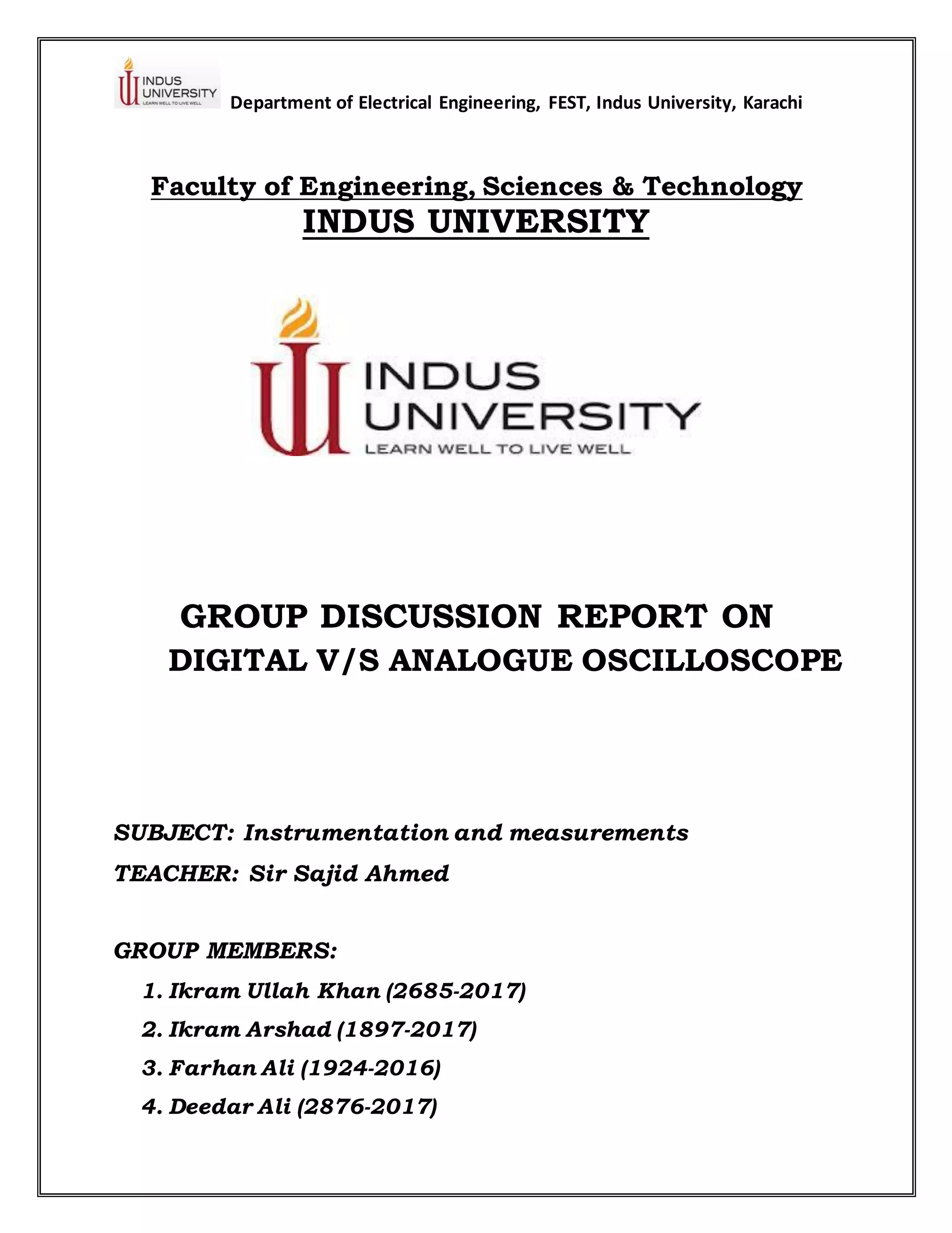 Department of Electrical Engineering, FEST, Indus University, Karachi
Faculty of Engineering, Sciences & Technology
INDUS UNIVERSITY
GROUP DISCUSSION REPORT ON
DIGITAL V/S ANALOGUE OSCILLOSCOPE
SUBJECT: Instrumentation and measurements
TEACHER: Sir Sajid Ahmed
GROUP MEMBERS:
1. Ikram Ullah Khan (2685-2017)
2. Ikram Arshad (1897-2017)
3. Farhan Ali (1924-2016)
4. Deedar Ali (2876-2017)
 