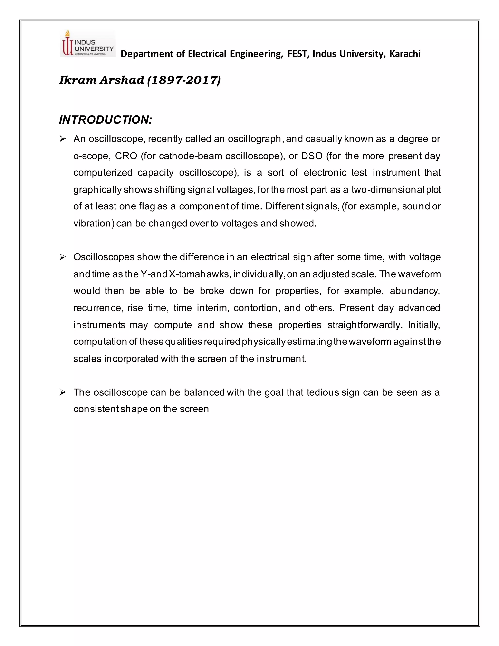 Department of Electrical Engineering, FEST, Indus University, Karachi
Ikram Arshad (1897-2017)
INTRODUCTION:
➢ An oscilloscope, recently called an oscillograph, and casually known as a degree or
o-scope, CRO (for cathode-beam oscilloscope), or DSO (for the more present day
computerized capacity oscilloscope), is a sort of electronic test instrument that
graphically shows shifting signal voltages, for the most part as a two-dimensional plot
of at least one flag as a component of time. Different signals, (for example, sound or
vibration) can be changed over to voltages and showed.
➢ Oscilloscopes show the difference in an electrical sign after some time, with voltage
andtime as the Y-andX-tomahawks, individually,on an adjustedscale. The waveform
would then be able to be broke down for properties, for example, abundancy,
recurrence, rise time, time interim, contortion, and others. Present day advanced
instruments may compute and show these properties straightforwardly. Initially,
computation of thesequalities requiredphysicallyestimatingthewaveform againstthe
scales incorporated with the screen of the instrument.
➢ The oscilloscope can be balanced with the goal that tedious sign can be seen as a
consistent shape on the screen
 